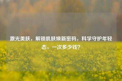 激光美肤,解锁肌肤焕新密码,科学守护年轻态,一次多少钱?