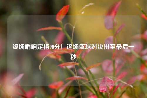 终场哨响定格90分！这场篮球对决拼至最后一秒