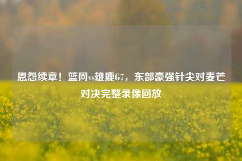 恩怨续章！篮网vs雄鹿G7，东部豪强针尖对麦芒对决完整录像回放