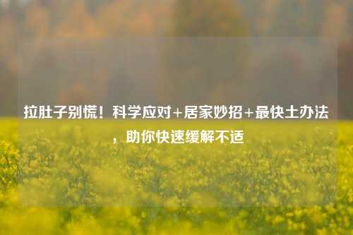 拉肚子别慌！科学应对+居家妙招+最快土办法，助你快速缓解不适