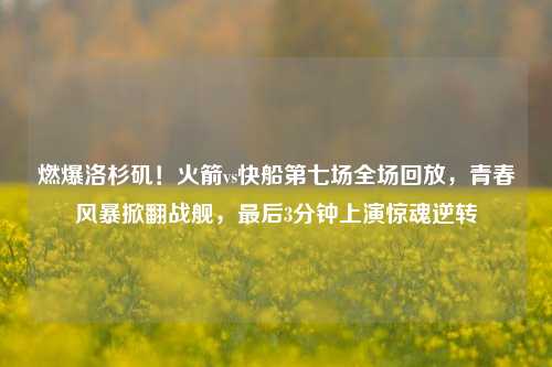 燃爆洛杉矶！火箭vs快船第七场全场回放，青春风暴掀翻战舰，最后3分钟上演惊魂逆转