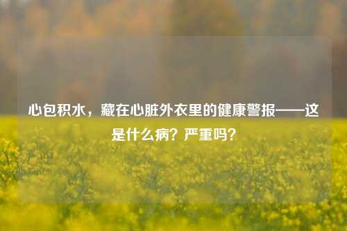 心包积水，藏在心脏外衣里的健康警报——这是什么病？严重吗？