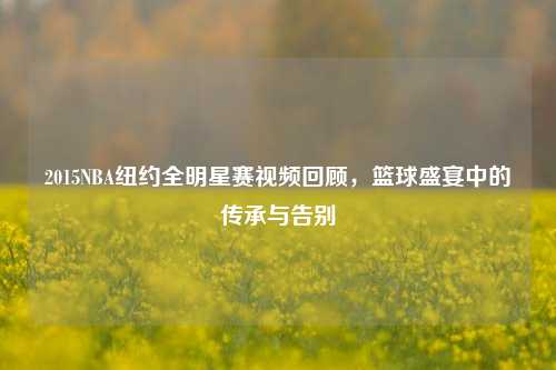 2015NBA纽约全明星赛视频回顾，篮球盛宴中的传承与告别