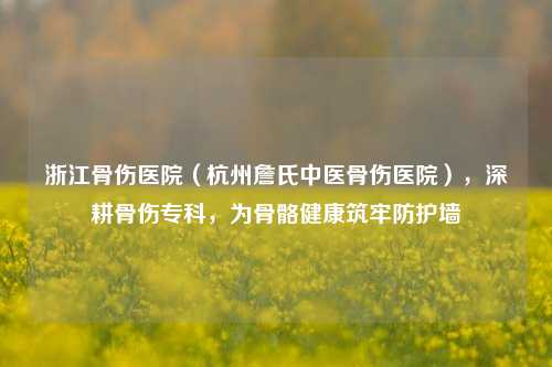 浙江骨伤医院（杭州詹氏中医骨伤医院），深耕骨伤专科，为骨骼健康筑牢防护墙