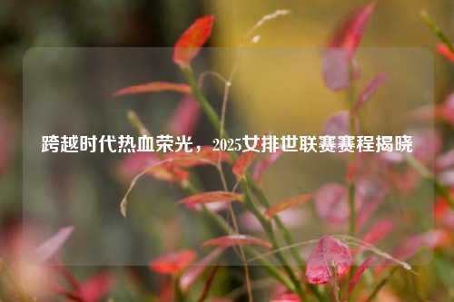 跨越时代热血荣光，2025女排世联赛赛程揭晓