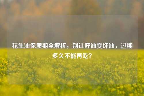 花生油保质期全解析，别让好油变坏油，过期多久不能再吃？