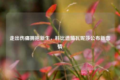 走出伤痛拥抱新生，科比遗孀瓦妮莎公布新恋情