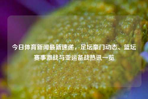 今日体育新闻最新速递，足坛豪门动态、篮坛赛事激战与亚运备战热讯一览