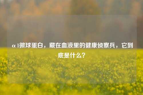 α1微球蛋白，藏在血液里的健康侦察兵，它到底是什么？