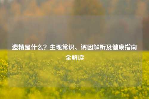 遗精是什么？生理常识、诱因解析及健康指南全解读