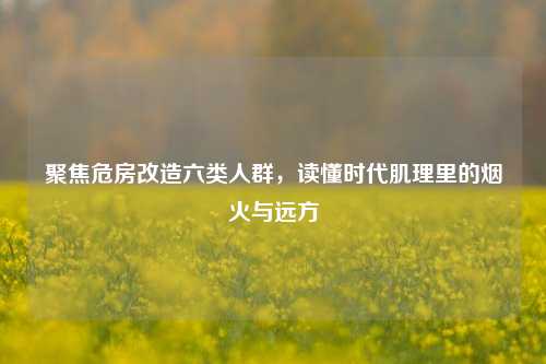 聚焦危房改造六类人群，读懂时代肌理里的烟火与远方