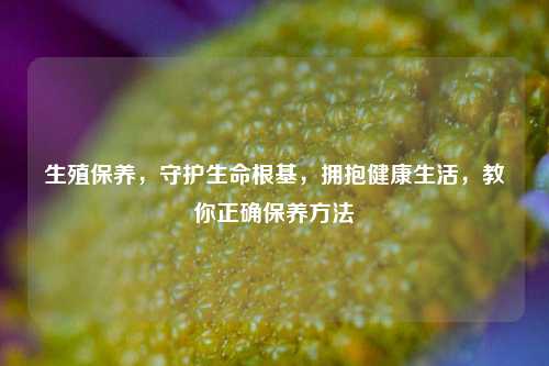 生殖保养，守护生命根基，拥抱健康生活，教你正确保养方法