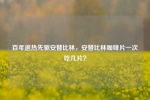 百年退热先驱安替比林，安替比林咖啡片一次吃几片？