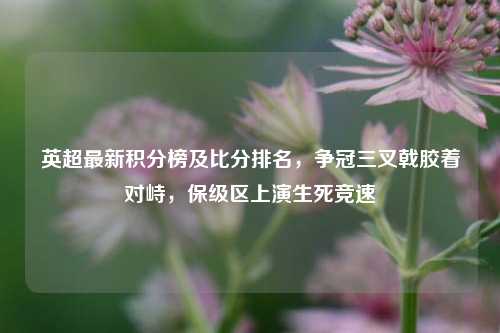 英超最新积分榜及比分排名，争冠三叉戟胶着对峙，保级区上演生死竞速