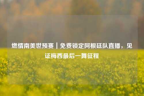 燃情南美世预赛｜免费锁定阿根廷队直播，见证梅西最后一舞征程