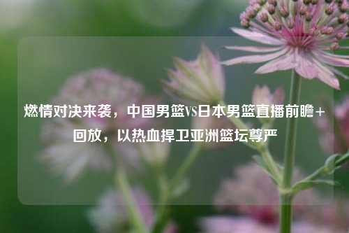 燃情对决来袭,中国男篮VS日本男篮直播前瞻+回放,以热血捍卫亚洲篮坛尊严