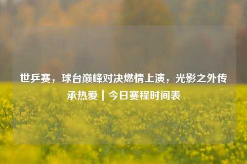 世乒赛，球台巅峰对决燃情上演，光影之外传承热爱｜今日赛程时间表