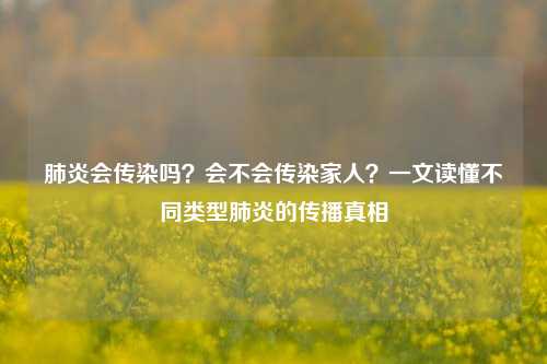 肺炎会传染吗？会不会传染家人？一文读懂不同类型肺炎的传播真相