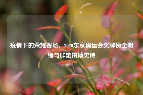 疫情下的荣耀赛场,2020东京奥运会奖牌榜全明细与群雄拼搏史诗