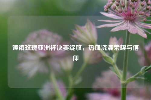 铿锵玫瑰亚洲杯决赛绽放，热血浇灌荣耀与信仰