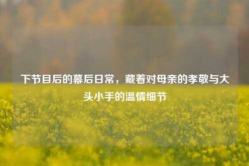 下节目后的幕后日常，藏着对母亲的孝敬与大头小手的温情细节