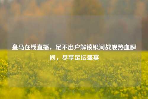 皇马在线直播，足不出户解锁银河战舰热血瞬间，尽享足坛盛宴