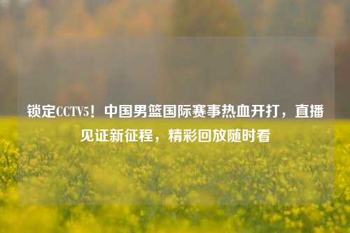 锁定CCTV5!中国男篮国际赛事热血开打,直播见证新征程,精彩回放随时看