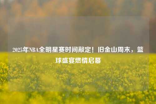 2025年NBA全明星赛时间敲定！旧金山周末，篮球盛宴燃情启幕