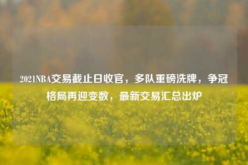 2021NBA交易截止日收官，多队重磅洗牌，争冠格局再迎变数，最新交易汇总出炉