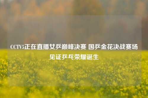 CCTV5正在直播女乒巅峰决赛 国乒金花决战赛场见证乒乓荣耀诞生