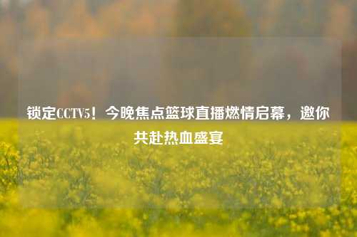 锁定CCTV5！今晚焦点篮球直播燃情启幕，邀你共赴热血盛宴