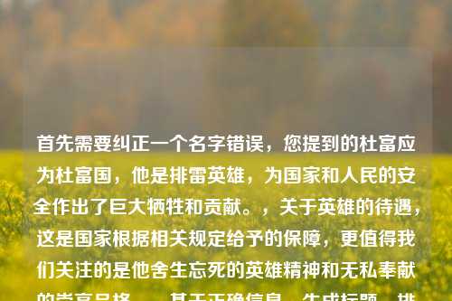 首先需要纠正一个名字错误，您提到的杜富应为杜富国，他是排雷英雄，为国家和人民的安全作出了巨大牺牲和贡献。，关于英雄的待遇，这是国家根据相关规定给予的保障，更值得我们关注的是他舍生忘死的英雄精神和无私奉献的崇高品格。，基于正确信息，生成标题，排雷英雄杜富国，用无畏担当诠释军人使命