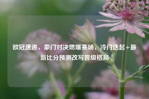 欧冠速递，豪门对决燃爆赛场，冷门迭起+最新比分预测改写晋级格局