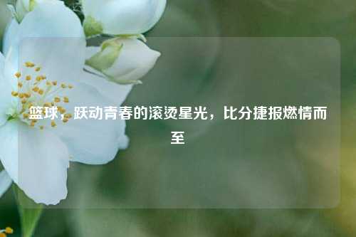 篮球，跃动青春的滚烫星光，比分捷报燃情而至
