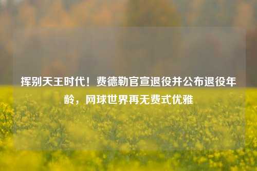 挥别天王时代！费德勒官宣退役并公布退役年龄，网球世界再无费式优雅