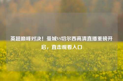 英超巅峰对决！曼城VS切尔西高清直播重磅开启，直击观看入口
