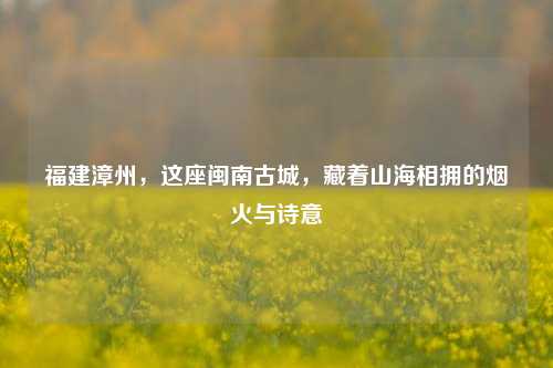福建漳州，这座闽南古城，藏着山海相拥的烟火与诗意