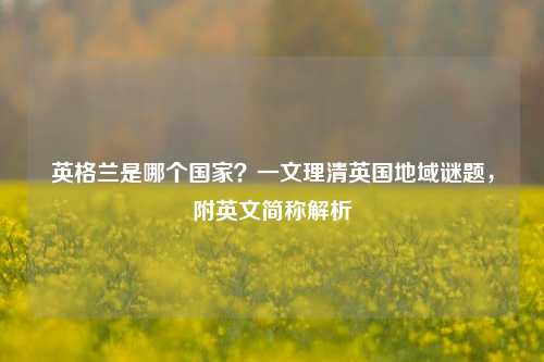 英格兰是哪个国家？一文理清英国地域谜题，附英文简称解析