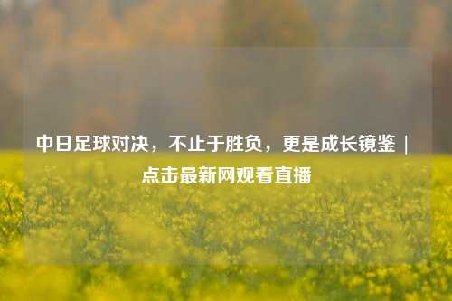 中日足球对决,不止于胜负,更是成长镜鉴 | 点击最新网观看直播
