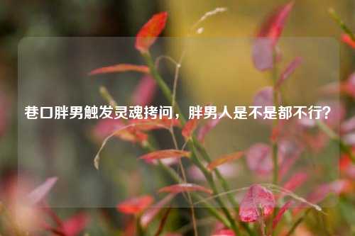 巷口胖男触发灵魂拷问，胖男人是不是都不行？