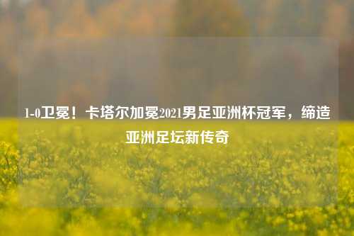 1-0卫冕！卡塔尔加冕2021男足亚洲杯冠军，缔造亚洲足坛新传奇