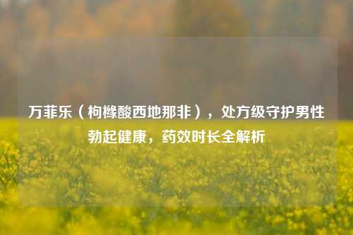 万菲乐（枸橼酸西地那非），处方级守护男性勃起健康，药效时长全解析
