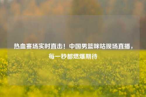 热血赛场实时直击！中国男篮咪咕现场直播，每一秒都燃爆期待