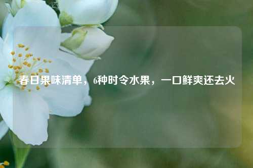春日果味清单，6种时令水果，一口鲜爽还去火