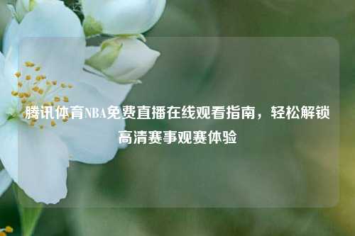 腾讯体育NBA免费直播在线观看指南,轻松解锁高清赛事观赛体验