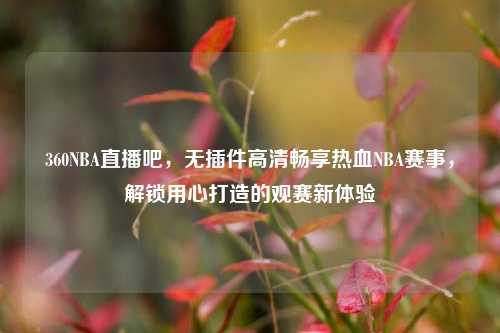 360NBA直播吧,无插件高清畅享热血NBA赛事,解锁用心打造的观赛新体验