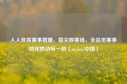 人人体育赛事直播，指尖即赛场，全品类赛事陪你燃动每一刻（no.jica.中国）