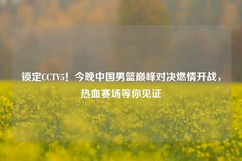 锁定CCTV5!今晚中国男篮巅峰对决燃情开战,热血赛场等你见证