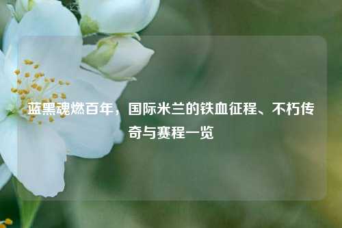 蓝黑魂燃百年，国际米兰的铁血征程、不朽传奇与赛程一览