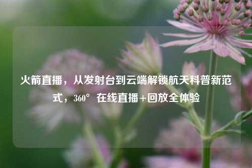 火箭直播，从发射台到云端解锁航天科普新范式，360°在线直播+回放全体验